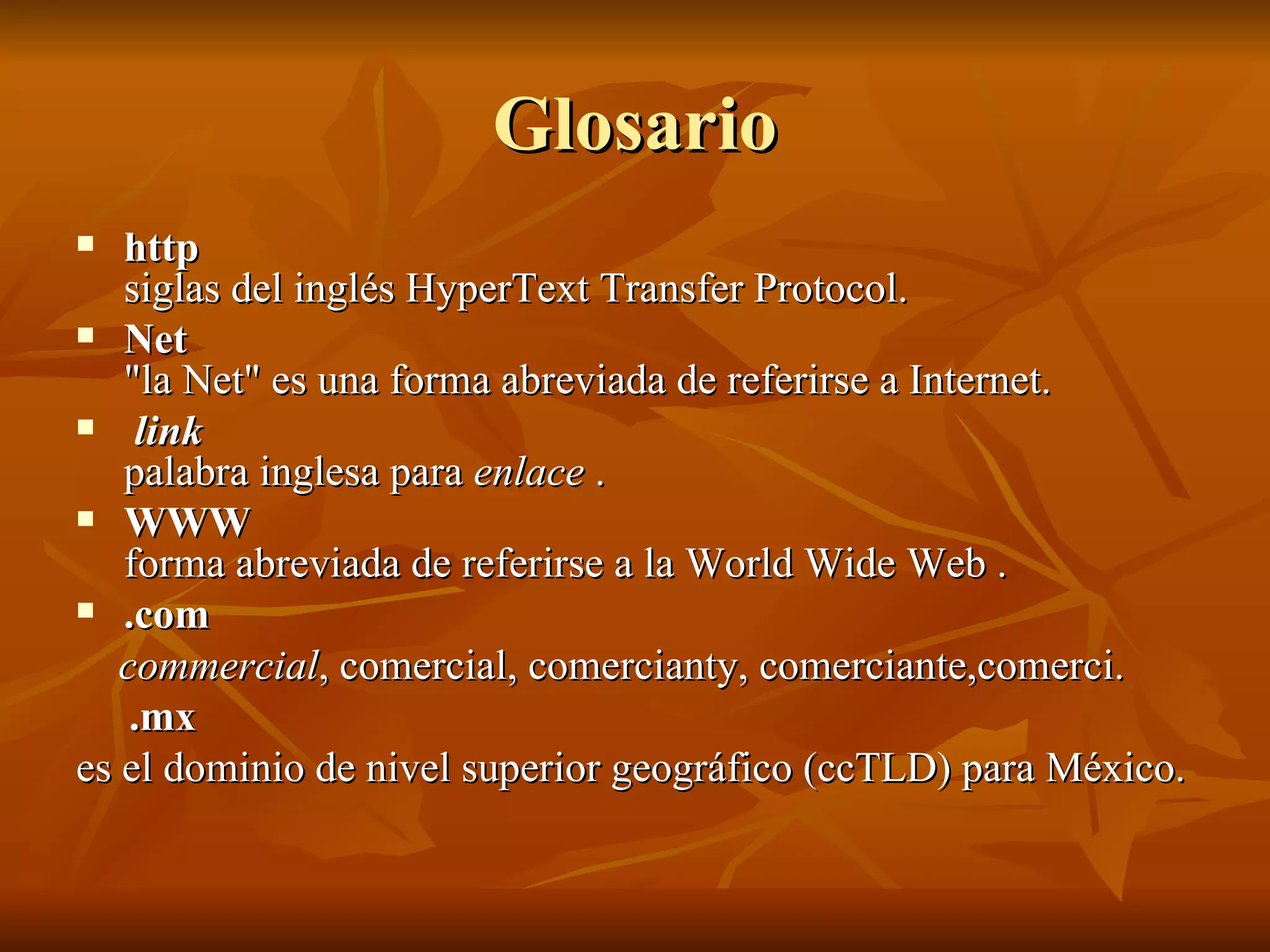Glosario http siglas del inglés HyperText Transfer Protocol. Net "la Net" es una forma abreviada de referirse a Internet. link palabra inglesa para  enlace  . WWW forma abreviada de referirse a la World Wide Web . .com commercial , comercial, comercianty, comerciante,comerci. .mx es el dominio de nivel superior geográfico (ccTLD) para México.  