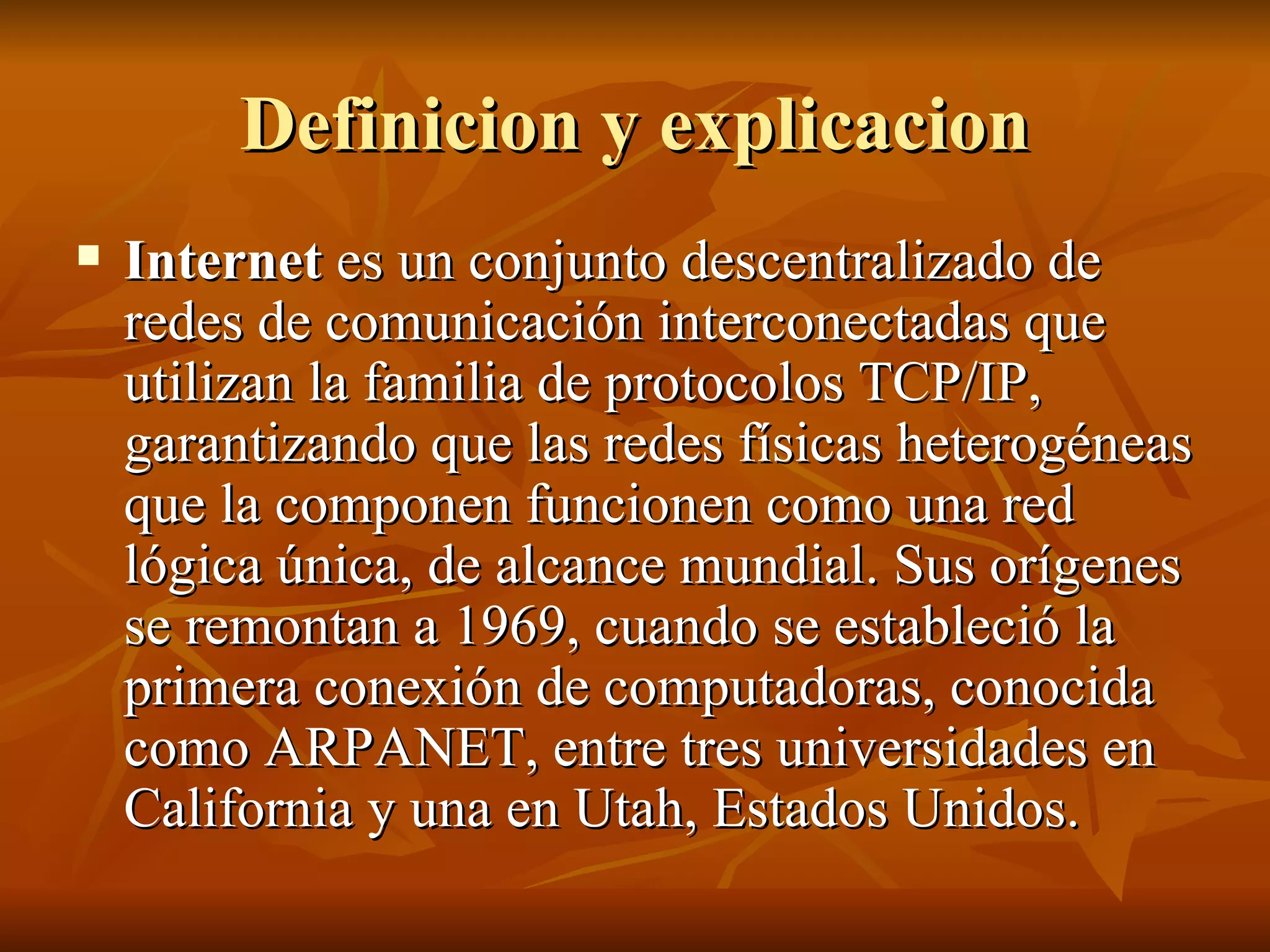 Definicion y explicacion Internet  es un conjunto descentralizado de redes de comunicación interconectadas que utilizan la familia de protocolos TCP/IP, garantizando que las redes físicas heterogéneas que la componen funcionen como una red lógica única, de alcance mundial. Sus orígenes se remontan a 1969, cuando se estableció la primera conexión de computadoras, conocida como ARPANET, entre tres universidades en California y una en Utah, Estados Unidos. 
