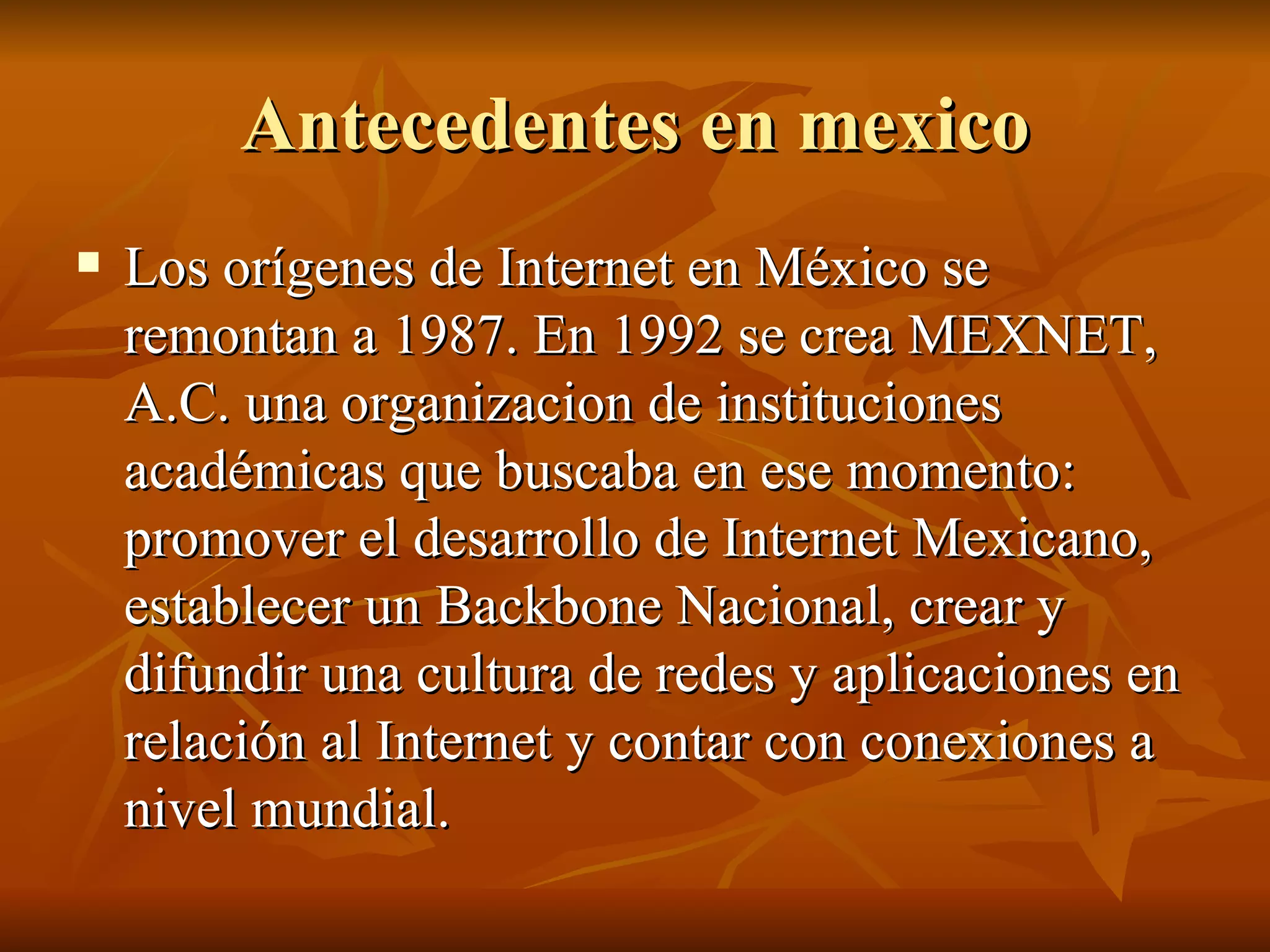 Antecedentes en mexico Los orígenes de Internet en México se remontan a 1987. En 1992 se crea MEXNET, A.C. una organizacion de instituciones académicas que buscaba en ese momento: promover el desarrollo de Internet Mexicano, establecer un Backbone Nacional, crear y difundir una cultura de redes y aplicaciones en relación al Internet y contar con conexiones a nivel mundial.  