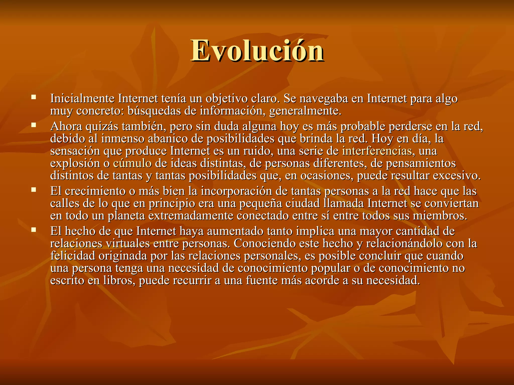 Evolución Inicialmente Internet tenía un objetivo claro. Se navegaba en Internet para algo muy concreto: búsquedas de información, generalmente. Ahora quizás también, pero sin duda alguna hoy es más probable perderse en la red, debido al inmenso abanico de posibilidades que brinda la red. Hoy en día, la sensación que produce Internet es un ruido, una serie de  interferencias , una explosión o  cúmulo  de ideas distintas, de personas diferentes, de pensamientos distintos de tantas y tantas posibilidades que, en ocasiones, puede resultar excesivo. El crecimiento o más bien la incorporación de tantas personas a la red hace que las calles de lo que en principio era una pequeña ciudad llamada Internet se conviertan en todo un planeta extremadamente conectado entre sí entre todos sus miembros. El hecho de que Internet haya aumentado tanto implica una mayor cantidad de relaciones virtuales entre personas. Conociendo este hecho y relacionándolo con la felicidad originada por las relaciones personales, es posible concluir que cuando una persona tenga una necesidad de conocimiento popular o de conocimiento no escrito en libros, puede recurrir a una fuente más acorde a su necesidad.  