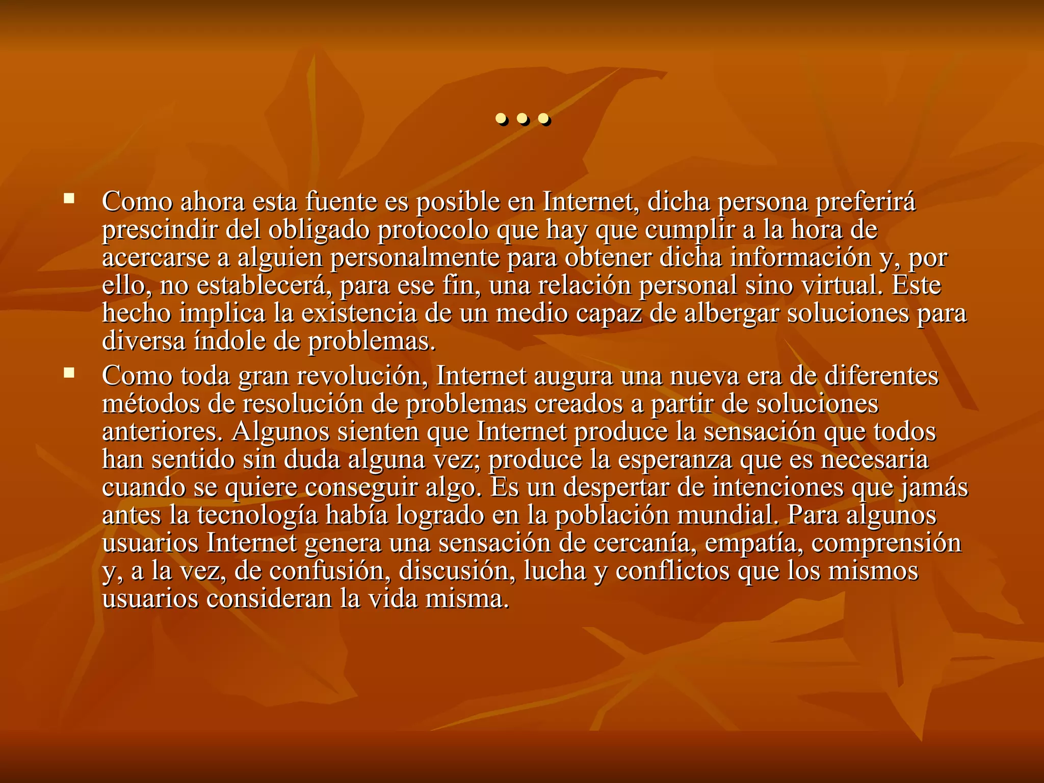 … Como ahora esta fuente es posible en Internet, dicha persona preferirá prescindir del obligado protocolo que hay que cumplir a la hora de acercarse a alguien personalmente para obtener dicha información y, por ello, no establecerá, para ese fin, una relación personal sino virtual. Este hecho implica la existencia de un medio capaz de albergar soluciones para diversa índole de problemas. Como toda gran revolución, Internet augura una nueva era de diferentes métodos de resolución de problemas creados a partir de soluciones anteriores. Algunos sienten que Internet produce la sensación que todos han sentido sin duda alguna vez; produce la esperanza que es necesaria cuando se quiere conseguir algo. Es un despertar de intenciones que jamás antes la tecnología había logrado en la población mundial. Para algunos usuarios Internet genera una sensación de cercanía, empatía, comprensión y, a la vez, de confusión, discusión, lucha y conflictos que los mismos usuarios consideran la vida misma. 