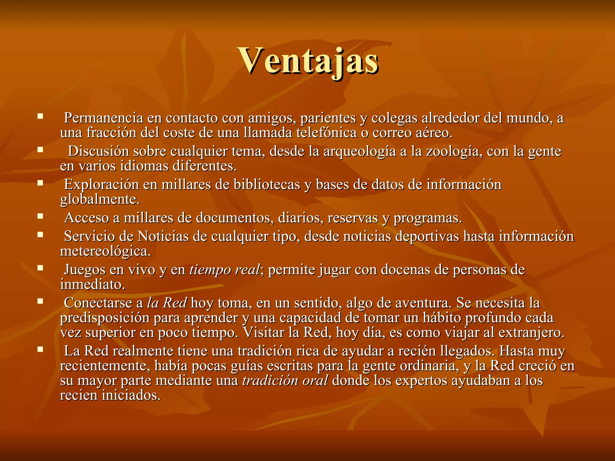 Ventajas Permanencia en contacto con amigos, parientes y colegas alrededor del mundo, a una fracción del coste de una llamada telefónica o correo aéreo.  Discusión sobre cualquier tema, desde la arqueología a la zoología, con la gente en varios idiomas diferentes.  Exploración en millares de bibliotecas y bases de datos de información globalmente.  Acceso a millares de documentos, diarios, reservas y programas.  Servicio de Noticias de cualquier tipo, desde noticias deportivas hasta información metereológica.  Juegos en vivo y en  tiempo real ; permite jugar con docenas de personas de inmediato.  Conectarse a  la Red  hoy toma, en un sentido, algo de aventura. Se necesita la predisposición para aprender y una capacidad de tomar un hábito profundo cada vez superior en poco tiempo. Visitar la Red, hoy día, es como viajar al extranjero.  La Red realmente tiene una tradición rica de ayudar a recién llegados. Hasta muy recientemente, había pocas guías escritas para la gente ordinaria, y la Red creció en su mayor parte mediante una  tradición oral  donde los expertos ayudaban a los recien iniciados.  