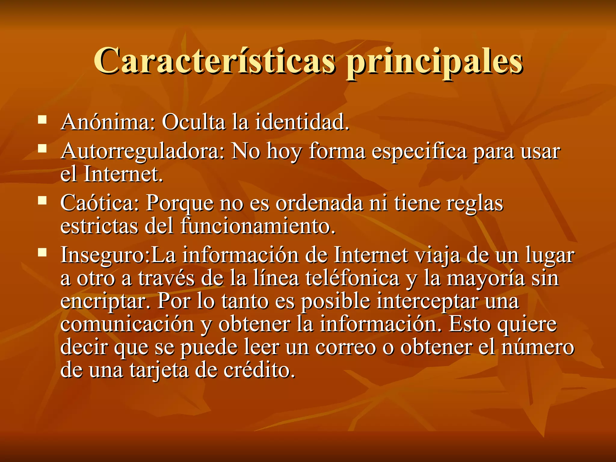 Características principales Anónima: Oculta la identidad. Autorreguladora: No hoy forma especifica para usar el Internet. Caótica: Porque no es ordenada ni tiene reglas estrictas del funcionamiento. Inseguro:La información de Internet viaja de un lugar a otro a través de la línea teléfonica y la mayoría sin encriptar. Por lo tanto es posible interceptar una comunicación y obtener la información. Esto quiere decir que se puede leer un correo o obtener el número de una tarjeta de crédito.  