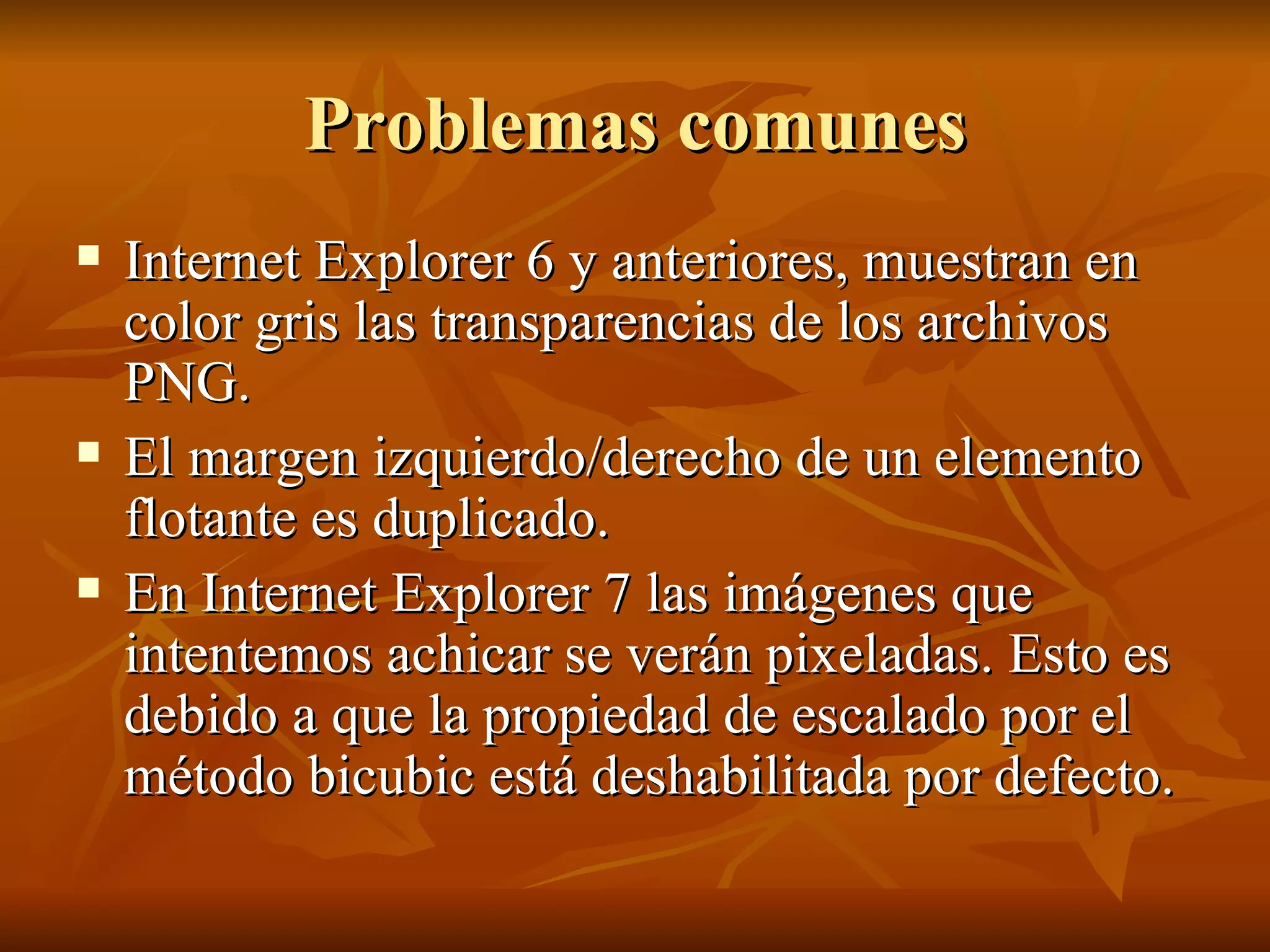 Problemas comunes Internet Explorer 6 y anteriores, muestran en color gris las transparencias de los archivos PNG. El margen izquierdo/derecho de un elemento flotante es duplicado. En Internet Explorer 7 las imágenes que intentemos achicar se verán pixeladas. Esto es debido a que la propiedad de escalado por el método bicubic está deshabilitada por defecto. 