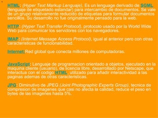 HTML :   (Hyper Text Markup Lenguaje) , Es un lenguage derivado de  SGML  (lenguaje de etiquetado estandar) para intercambio de documentos. Se vale de un grupo relativamente reducido de etiquetas para formular documentos sencillos. Su desarrollo no fue originalmente pensado para la web.  HTTP :   (Hyper Text Transfer Protocol) , protocolo usado por la World Wide Web para comunicar los servidores con los navegadores. IMAP :   (Internet Message Access Protocol) , igual al anterior pero con otras caracteristicas de funcionabilidad. Internet: Red global que conecta millones de computadoras. JavaScript :  Lenguaje de programacion orientado a objetos, ejecutado en la maquina cliente (usuario), de licencia libre, desarrollado por Netscape, que interactua con el codigo  HTML , utilizado para añadir interactividad a las paginas ademas de otras caracteristicas. JPG :  Diminutivo de JPEG  (Joint Photographic Experts Group) , tecnica de compresion de imagenes que casi no afecta la calidad, reduce el peso en bytes de las imagenes hasta 5%. 