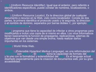 URI :   (Uniform Resource Identifier) , Igual que el anterior, pero referido a identificadores especificos, puede constar de nombres, localizadores, o ambos.  URL :   (Uniform Resource Locator) , Es la direccion global de cualquier documento o recurso en la Web, visto como localizador. Consta de dos partes, la primera identifica el protocolo usado y la segunda, la direccion  IP  o el nombre de dominio, separados por barras dobles //;, por ejemplo:  http :// www.icad.com.ve . Virus :  programa que tiene la capacidad de infectar a otros programas para modificarlos e incluir una copia de si mismo en ellos. Los virus informaticos tienen basicamente la funcion de propagarse, replicandose, ademas de objetivos que van desde una simple broma, hasta realizar daños importantes en los sistemas. WWW :  World Wide Web.  XHTML :   (Extensible Hypertext Markup Language) , es una reformulacion del  HTML 4.0  con  XML 1.0 . El  XHTML  toma la capacidad de formato del  HTML  y la une con la formalidad y extensibilidad del  XML . Es el lenguaje actual diseñado especialmente para la creacion de documentos web, por su gran accesibilidad. 