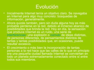 Evolución Inicialmente Internet tenía un objetivo claro. Se navegaba en Internet para algo muy concreto: búsquedas de información, generalmente. Ahora quizás también, pero sin duda alguna hoy es más probable perderse en la red, debido al inmenso abanico de posibilidades que brinda la red. Hoy en día, la sensación que produce Internet es un ruido, una serie de  interferencias , una explosión o  cúmulo  de ideas distintas, de personas diferentes, de pensamientos distintos de tantas y tantas posibilidades que, en ocasiones, puede resultar excesivo. El crecimiento o más bien la incorporación de tantas personas a la red hace que las calles de lo que en principio era una pequeña ciudad llamada Internet se conviertan en todo un planeta extremadamente conectado entre sí entre todos sus miembros. 
