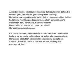 Aspalidtik dakigu, ezezagunei datuak ez dizkiegula eman behar. Eta emanez gero, zer ondorio gerta dakigukeen badakigu. Norbaitek zure argazkiak nahi baditu, baina zuk eman nahi ez baldin badizkiozu, mehatsatzen bazaituzte, segituan gurasoez aparte ertzaintzari deitu behar zaie. Ez eduki dudarik! Baina beldurra baduzu, edo lotsa... ez isildu!! Gurasoei dudarik gabe esan. Eta famaturen bten, tuentia edo facebooka existitzen dela ikusten baduzu, ez agregatu, baliteke bera ez izatea, eta zu engainatzea. Horregatik, ezagutzen ez dituzunak ez agregatu eta ezta ere azeptatu, nahiz eta famatua izan edo ez izan, ezezagunak ezezagunak dira. 