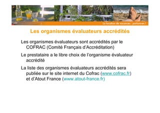 Les organismes évaluateurs accrédités
Les organismes évaluateurs sont accrédités par le
  COFRAC (Comité Français d’Accréditation)
Le prestataire a le libre choix de l’organisme évaluateur
  accrédité
La liste des organismes évaluateurs accrédités sera
  publiée sur le site internet du Cofrac (www.cofrac.fr)
  et d’Atout France (www.atout-france.fr)
 
