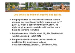 Les délais de mise en oeuvre des textes
• Les propriétaires de meublés déjà classés doivent
  déclarer leur meublé auprès de la mairie avant le 1er
  juillet 2010 sur la base du formulaire CERFA. Ils
  obtiendront un récépissé de leur déclaration, sur la
  base de ce même formulaire
• Les classements délivrés avant 24 juillet 2009 restent
  valides jusqu’au 24 juillet 2012
• Les préfets de département peuvent continuer
  de classer des meublés sur la base
  des anciens textes jusqu’au 27 décembre 2009.
 