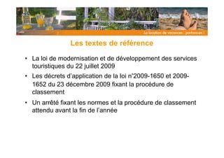 Les textes de référence

• La loi de modernisation et de développement des services
  touristiques du 22 juillet 2009
• Les décrets d’application de la loi n°2009-1650 et 2009-
  1652 du 23 décembre 2009 fixant la procédure de
  classement
• Un arrêté fixant les normes et la procédure de classement
  attendu avant la fin de l’année
 