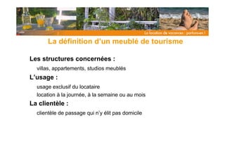 La définition d’un meublé de tourisme

Les structures concernées :
  villas, appartements, studios meublés
L’usage :
  usage exclusif du locataire
  location à la journée, à la semaine ou au mois
La clientèle :
  clientèle de passage qui n’y élit pas domicile
 