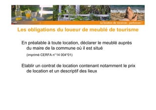 Les obligations du loueur de meublé de tourisme

 En préalable à toute location, déclarer le meublé auprès
   du maire de la commune où il est situé
   (imprimé CERFA n°14 004*01)


 Etablir un contrat de location contenant notamment le prix
   de location et un descriptif des lieux
 