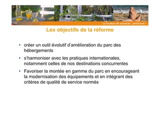 Les objectifs de la réforme

• créer un outil évolutif d’amélioration du parc des
  hébergements
• s’harmoniser avec les pratiques internationales,
  notamment celles de nos destinations concurrentes
• Favoriser la montée en gamme du parc en encourageant
  la modernisation des équipements et en intégrant des
  critères de qualité de service normés
 
