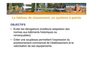 Le tableau de classement, un système à points

OBJECTIFS
• Eviter les dérogations (meilleure adaptation des
  normes aux bâtiments historiques ou
  remarquables)
• Créer une souplesse permettant l’expression du
  positionnement commercial de l’établissement et la
  valorisation de ses équipements.
 