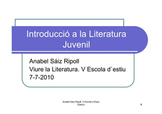 Introducció a la Literatura
         Juvenil
Anabel Sáiz Ripoll
Viure la Literatura. V Escola d`estiu
7-7-2010


            Anabel Sáiz Ripoll. V Escola d`Estiu
                         (Salou)                   1
 