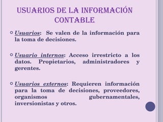 USUARIOS DE LA INFORMACIÓN CONTABLE Usuarios :  Se valen de la información para la toma de decisiones. Usuario internos : Acceso irrestricto a los datos. Propietarios, administradores y gerentes. Usuarios externos : Requieren información para la toma de decisiones, proveedores, organismos gubernamentales, inversionistas y otros. 