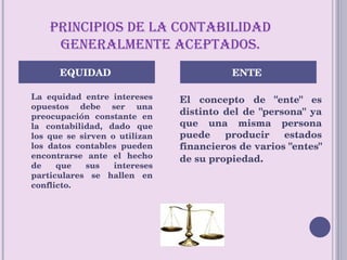 PRINCIPIOS DE LA CONTABILIDAD GENERALMENTE ACEPTADOS. La equidad entre intereses opuestos debe ser una preocupación constante en la contabilidad, dado que los que se sirven o utilizan los datos contables pueden encontrarse ante el hecho de que sus intereses particulares se hallen en conflicto.  El concepto de "ente" es distinto del de "persona" ya que una misma persona puede producir estados financieros de varios "entes" de su propiedad . EQUIDAD  ENTE  