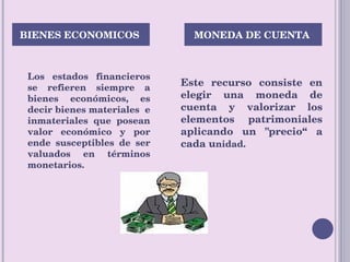 Los estados financieros se refieren siempre a bienes económicos, es decir bienes materiales  e inmateriales que posean valor económico y por ende susceptibles de ser valuados en términos monetarios. Este recurso consiste en elegir una moneda de cuenta y valorizar los elementos patrimoniales aplicando un "precio“ a cada u nidad. BIENES ECONOMICOS  MONEDA DE CUENTA  
