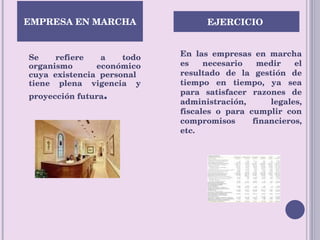 Se refiere a todo organismo económico cuya existencia personal  tiene plena vigencia y proyección futura . En las empresas en marcha es necesario medir el resultado de la gestión de tiempo en tiempo, ya sea para satisfacer razones de administración, legales, fiscales o para cumplir con compromisos financieros, etc.  EMPRESA EN MARCHA EJERCICIO  