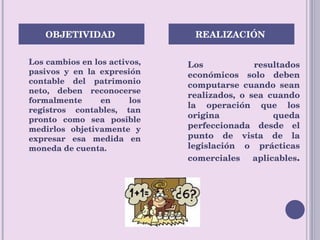 Los cambios en los activos, pasivos y en la expresión contable del patrimonio neto, deben reconocerse formalmente en los registros contables, tan pronto como sea posible medirlos objetivamente y expresar esa medida en moneda de cuenta. Los resultados económicos solo deben computarse cuando sean realizados, o sea cuando la operación que los origina queda perfeccionada desde el punto de vista de la legislación o prácticas comerciales aplicables . OBJETIVIDAD  REALIZACIÓN  