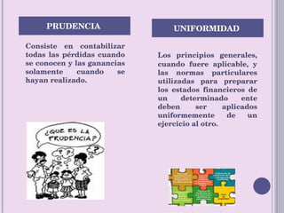 Consiste en contabilizar todas las pérdidas cuando se conocen y las ganancias solamente cuando se hayan realizado.  Los principios generales, cuando fuere aplicable, y las normas particulares utilizadas para preparar los estados financieros de un determinado ente deben ser aplicados uniformemente de un ejercicio al otro.  PRUDENCIA  UNIFORMIDAD  