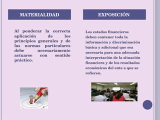Al ponderar la correcta aplicación de los principios generales y de las normas particulares debe necesariamente actuarse con sentido práctico. Los estados financieros deben contener toda la información y discriminación básica y adicional que sea  necesaria para una adecuada  interpretación de la situación  financiera y de los resultados  económicos del ente a que se refieren. MATERIALIDAD  EXPOSICIÓN  