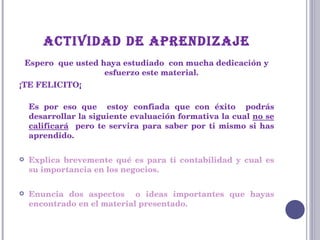ACTIVIDAD DE APRENDIZAJE Espero  que usted haya estudiado  con mucha dedicación y esfuerzo este material. ¡TE FELICITO¡ Es por eso que  estoy confiada que con éxito  podrás desarrollar la siguiente evaluación formativa la cual  no se calificará   pero te servira para saber por ti mismo si has aprendido.  Explica brevemente qué es para ti contabilidad y cual es su importancia en los negocios. Enuncia dos aspectos  o ideas importantes que hayas encontrado en el material presentado. 