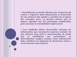 Actualmente se puede afirmar que el proceso de contar y registrar datos financieros se desarrolla de una manera más simple y sencilla con el apoyo del contador, pero, es preciso aclarar que se siguen rigiendo por los principios establecidos para ejecutar la contabilidad empresarial. Las entidades deben desarrollar sistemas de información que incorporen aspectos sociales de una manera mas clara y estructurada, de modo que se justifiquen sus actuaciones en determinados campos sociales. Esta información debe satisfacer la adopción de decisiones tanto a nivel externo como interno. 