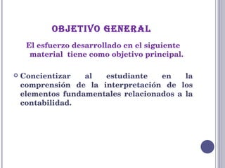 OBJETIVO GENERAL  El esfuerzo desarrollado en el siguiente material  tiene como objetivo principal. Concientizar al estudiante en la comprensión de la interpretación de los elementos fundamentales relacionados a la contabilidad. 