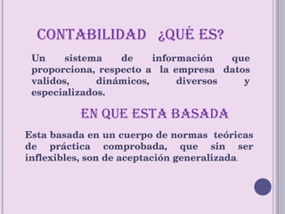 CONTABILIDAD  ¿QUÉ ES? Un sistema de información que proporciona, respecto a  la empresa  datos validos, dinámicos, diversos y especializados. EN QUE ESTA BASADA Esta basada en un cuerpo de normas  teóricas de práctica comprobada, que sin ser inflexibles, son de aceptación generalizada . 