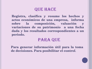 PARA QUE QUE HACE  Registra, clasifica y resume los hechos y actos económicos de una empresa,  informa sobre la composición, valuación y variaciones de su patrimonio  a una fecha dada y los resultados correspondientes a un periodo.  Para generar información útil para la toma de decisiones. Para posibilitar el control . 