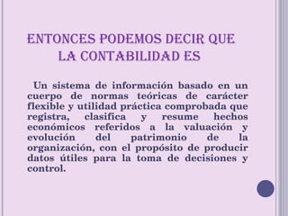 ENTONCES PODEMOS DECIR QUE LA CONTABILIDAD ES  Un sistema de información basado en un cuerpo de normas teóricas de carácter flexible y utilidad práctica comprobada que registra, clasifica y resume hechos económicos referidos a la valuación y evolución del patrimonio de la organización, con el propósito de producir datos útiles para la toma de decisiones y control. 
