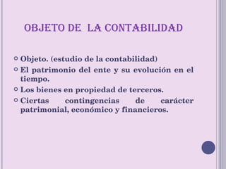 OBJETO DE  LA CONTABILIDAD Objeto. (estudio de la contabilidad) El patrimonio del ente y su evolución en el tiempo. Los bienes en propiedad de terceros. Ciertas contingencias de carácter patrimonial, económico y financieros. 