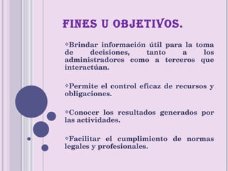 FINES U OBJETIVOS. Brindar información útil para la toma de decisiones, tanto a los administradores como a terceros que interactúan. Permite el control eficaz de recursos y obligaciones. Conocer los resultados generados por las actividades. Facilitar el cumplimiento de normas legales y profesionales. 