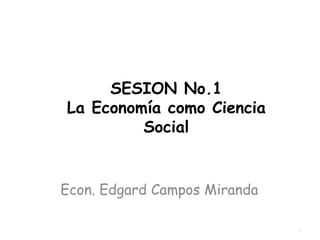 SESION No.1 La Economía como Ciencia Social Econ. Edgard Campos Miranda 