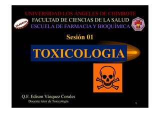UNIVERSIDAD LOS ÁNGELES DE CHIMBOTE
   FACULTAD DE CIENCIAS DE LA SALUD
   ESCUELA DE FARMACIA Y BIOQUÍMICA

                             Sesión 01

     TOXICOLOGIA


Q.F. Edison Vásquez Corales
   Docente tutor de Toxicología
                                         1
 
