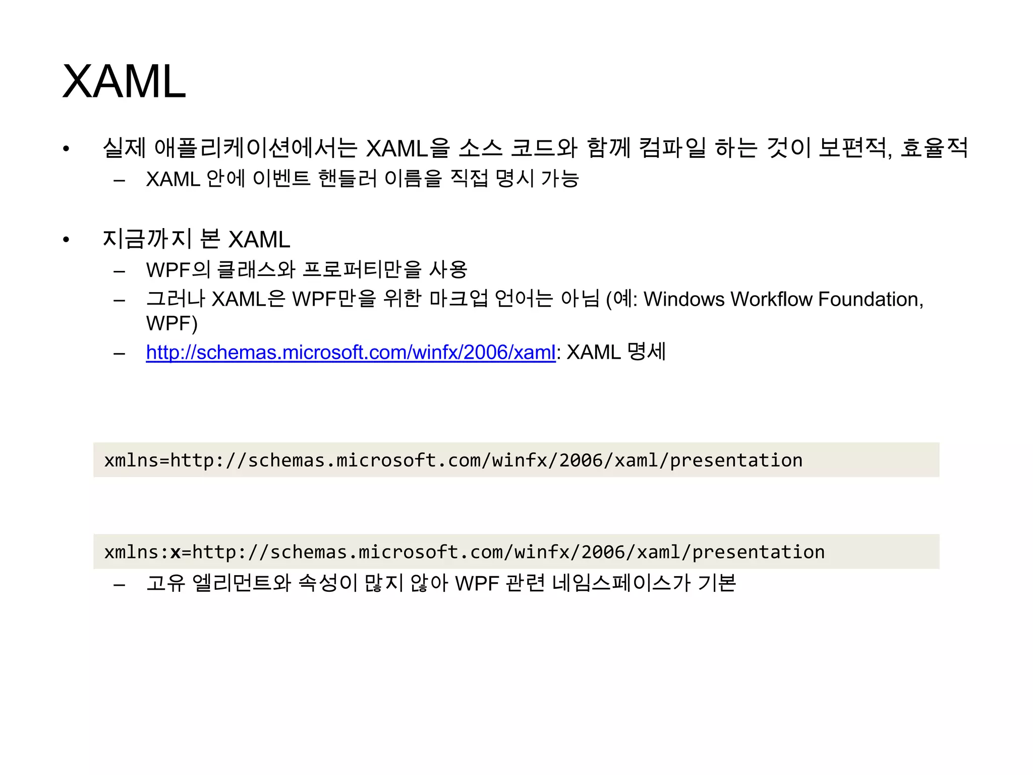 XAML실제 애플리케이션에서는 XAML을 소스 코드와 함께 컴파일 하는 것이 보편적, 효율적XAML 안에 이벤트 핸들러 이름을 직접 명시가능지금까지 본 XAMLWPF의 클래스와 프로퍼티만을 사용그러나 XAML은 WPF만을 위한 마크업 언어는 아님 (예: Windows Workflow Foundation, WPF)http://schemas.microsoft.com/winfx/2006/xaml: XAML 명세WPF에서 사용XAML 고유 엘리먼트와 속성을 위한 네임스페이스는 관례적으로 접두어x와 함께 선언고유 엘리먼트와 속성이 많지 않아 WPF 관련 네임스페이스가 기본xmlns=http://schemas.microsoft.com/winfx/2006/xaml/presentationxmlns:x=http://schemas.microsoft.com/winfx/2006/xaml/presentation