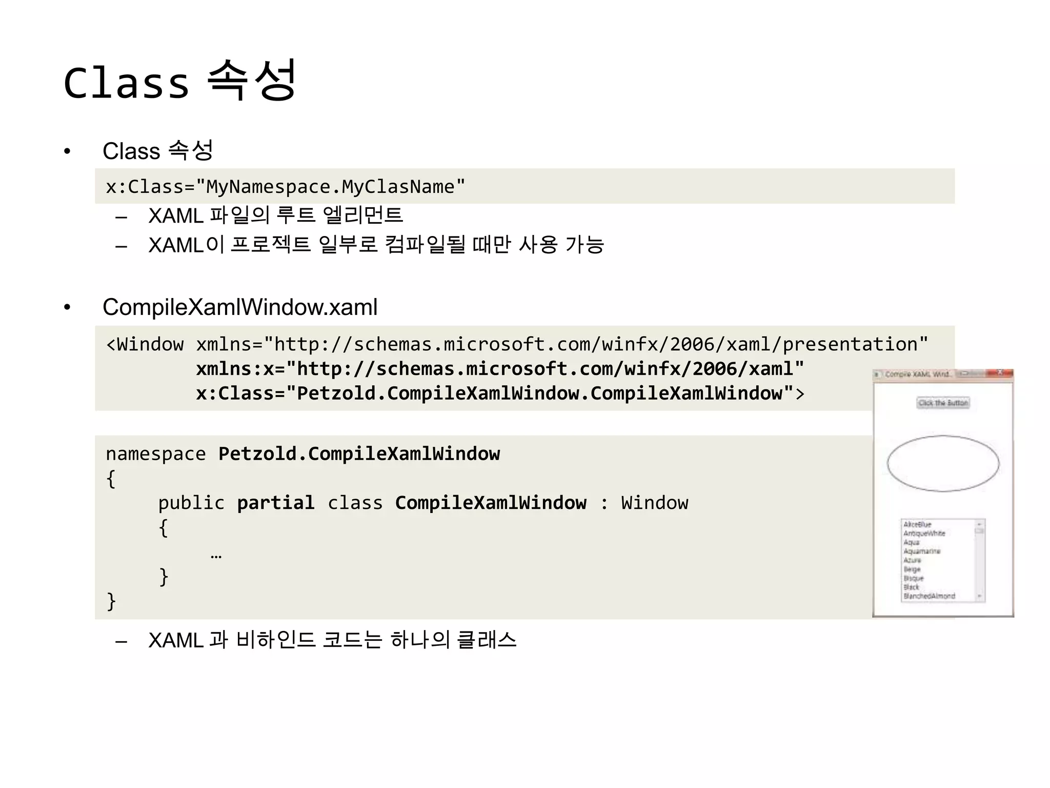 Class속성Class 속성XAML 파일의 루트 엘리먼트XAML이 프로젝트 일부로 컴파일될 때만 사용 가능CompileXamlWindow.xamlXAML 과 비하인드 코드는 하나의 클래스x:Class="MyNamespace.MyClasName"<Window xmlns="http://schemas.microsoft.com/winfx/2006/xaml/presentation"xmlns:x="http://schemas.microsoft.com/winfx/2006/xaml"        x:Class="Petzold.CompileXamlWindow.CompileXamlWindow">namespace Petzold.CompileXamlWindow{public partial class CompileXamlWindow : Window{	…}}