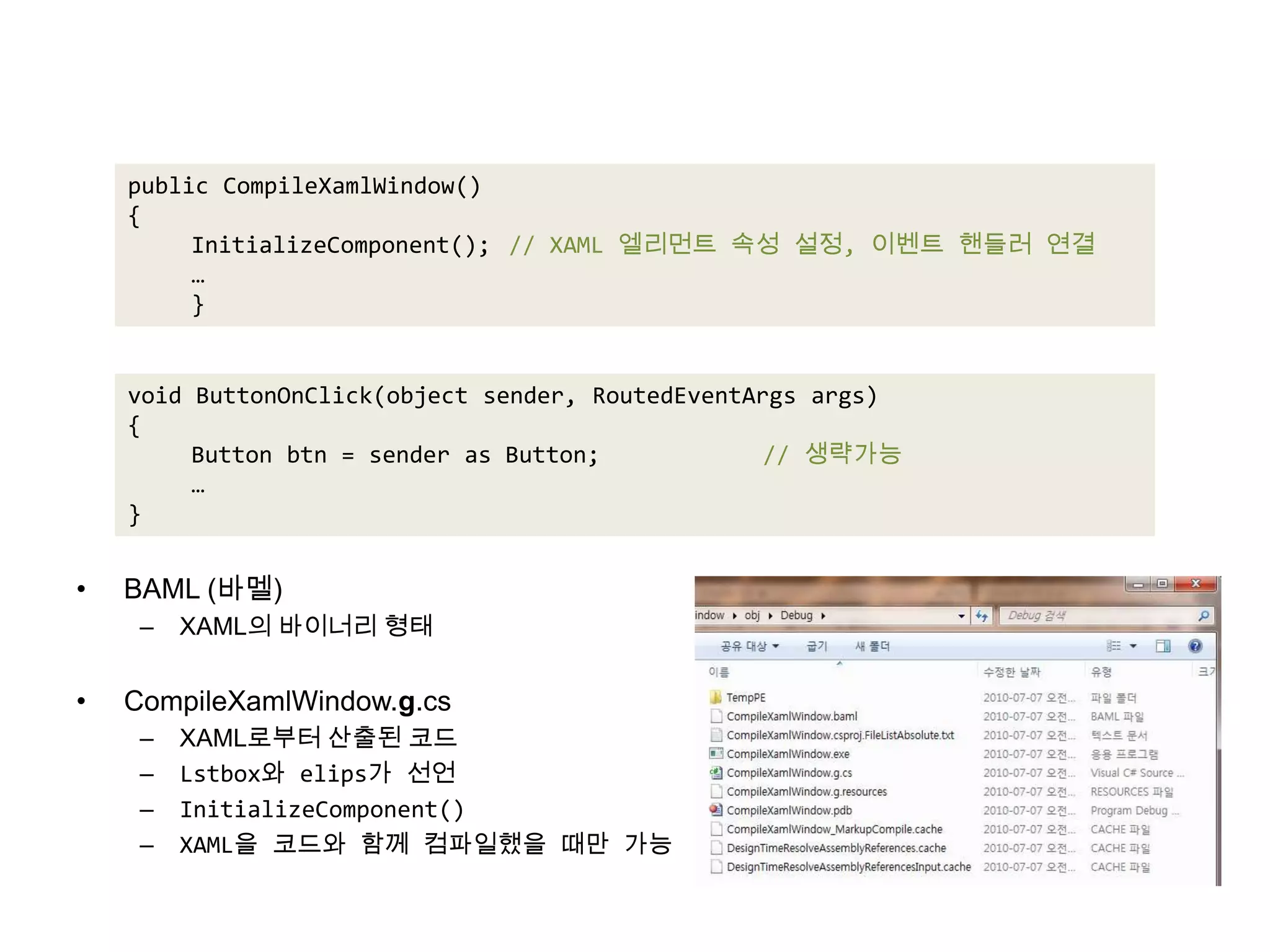 BAML (바멜)XAML의 바이너리 형태CompileXamlWindow.g.csXAML로부터 산출된 코드Lstbox와 elips가 선언InitializeComponent()XAML을 코드와 함께 컴파일했을 때만 가능public CompileXamlWindow(){InitializeComponent();	// XAML 엘리먼트 속성 설정, 이벤트 핸들러 연결…}void ButtonOnClick(object sender, RoutedEventArgsargs){Button btn = sender as Button;		// 생략가능…}