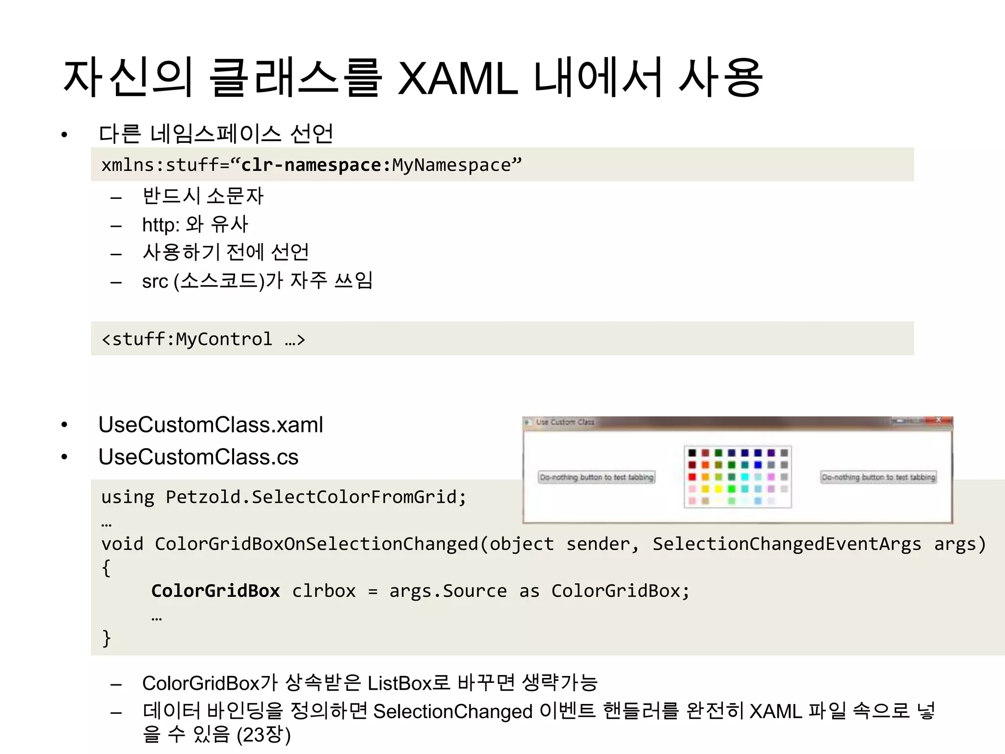자신의 클래스를 XAML 내에서 사용다른 네임스페이스 선언반드시 소문자http: 와 유사사용하기 전에 선언src (소스코드)가 자주 쓰임UseCustomClass.xamlUseCustomClass.csColorGridBox가 상속받은 ListBox로 바꾸면 생략가능데이터 바인딩을 정의하면 SelectionChanged이벤트 핸들러를 완전히 XAML 파일 속으로 넣을 수 있음 (23장)xmlns:stuff=“clr-namespace:MyNamespace”<stuff:MyControl …>using Petzold.SelectColorFromGrid;…void ColorGridBoxOnSelectionChanged(object sender, SelectionChangedEventArgsargs){ColorGridBoxclrbox = args.Source as ColorGridBox;…}