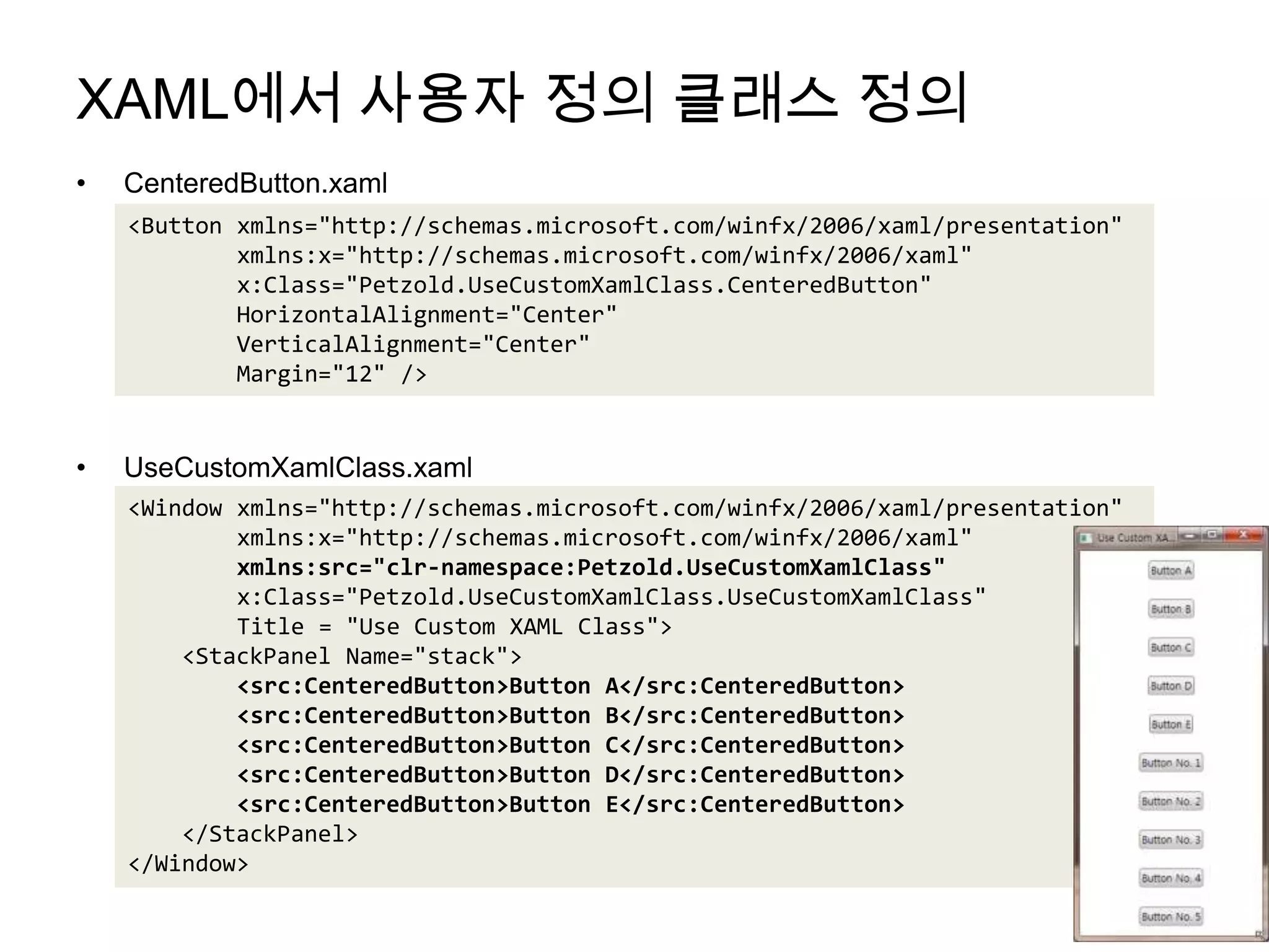 XAML에서 사용자 정의 클래스 정의CenteredButton.xamlUseCustomXamlClass.xaml<Button xmlns="http://schemas.microsoft.com/winfx/2006/xaml/presentation"xmlns:x="http://schemas.microsoft.com/winfx/2006/xaml"        x:Class="Petzold.UseCustomXamlClass.CenteredButton"HorizontalAlignment="Center"VerticalAlignment="Center"        Margin="12" /><Window xmlns="http://schemas.microsoft.com/winfx/2006/xaml/presentation"xmlns:x="http://schemas.microsoft.com/winfx/2006/xaml"xmlns:src="clr-namespace:Petzold.UseCustomXamlClass"         x:Class="Petzold.UseCustomXamlClass.UseCustomXamlClass"        Title = "Use Custom XAML Class">    <StackPanel Name="stack"><src:CenteredButton>Button A</src:CenteredButton>        <src:CenteredButton>Button B</src:CenteredButton>        <src:CenteredButton>Button C</src:CenteredButton>        <src:CenteredButton>Button D</src:CenteredButton>        <src:CenteredButton>Button E</src:CenteredButton>    </StackPanel></Window>