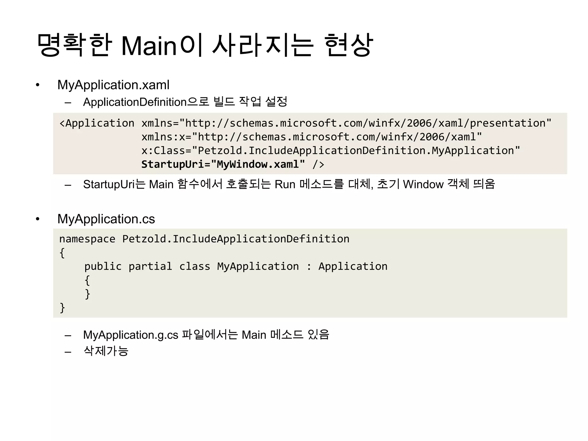 명확한 Main이 사라지는 현상MyApplication.xamlApplicationDefinition으로 빌드 작업 설정StartupUri는 Main 함수에서 호출되는 Run 메소드를 대체, 초기 Window 객체 띄움MyApplication.csMyApplication.g.cs파일에서는 Main 메소드 있음삭제가능<Application xmlns="http://schemas.microsoft.com/winfx/2006/xaml/presentation"xmlns:x="http://schemas.microsoft.com/winfx/2006/xaml"             x:Class="Petzold.IncludeApplicationDefinition.MyApplication"StartupUri="MyWindow.xaml" />namespace Petzold.IncludeApplicationDefinition{    public partial class MyApplication : Application    {    }}
