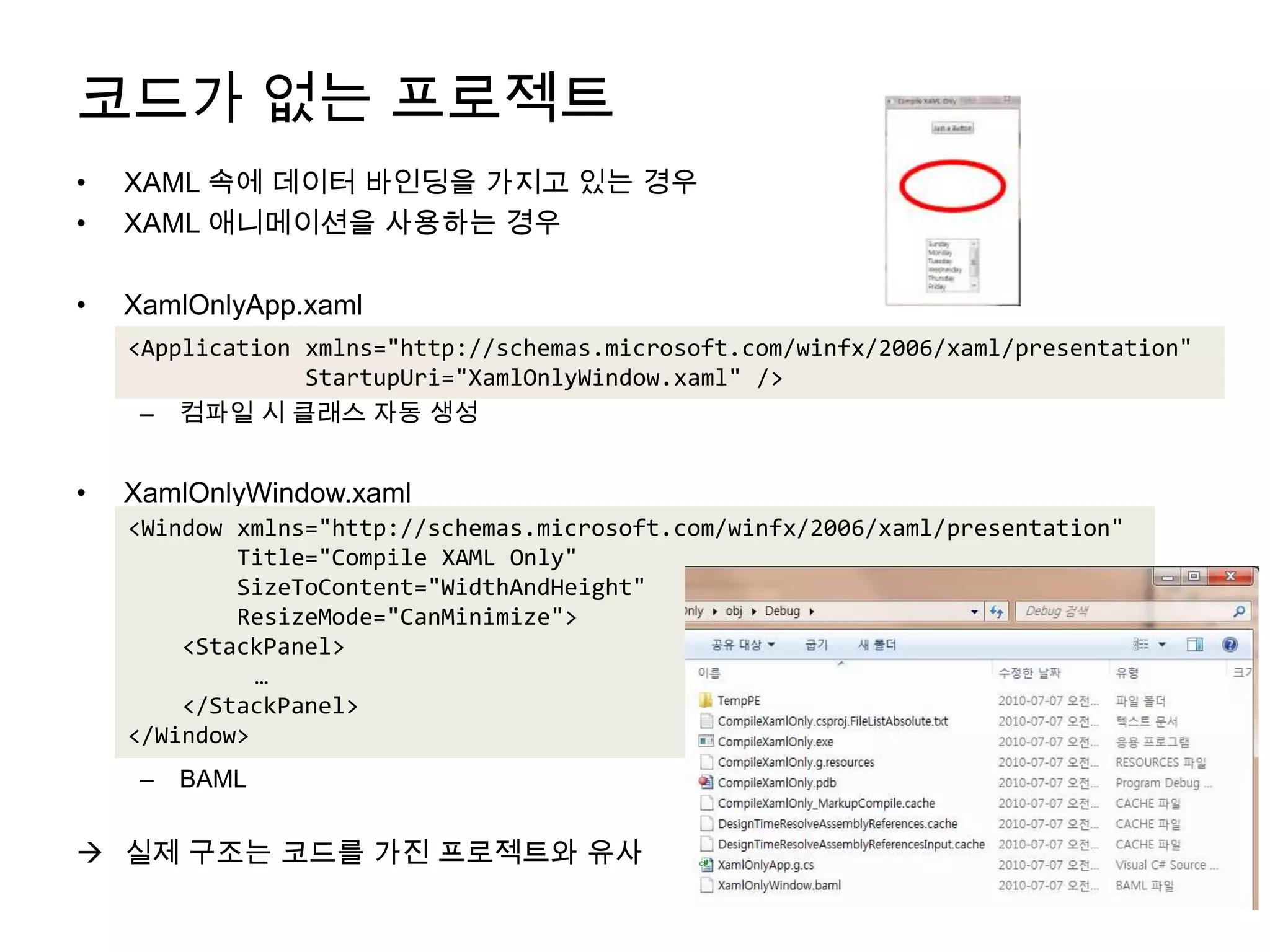 코드가 없는 프로젝트XAML 속에 데이터 바인딩을 가지고 있는 경우XAML 애니메이션을 사용하는 경우XamlOnlyApp.xaml컴파일 시 클래스 자동 생성XamlOnlyWindow.xamlBAML	실제 구조는 코드를 가진 프로젝트와 유사<Application xmlns="http://schemas.microsoft.com/winfx/2006/xaml/presentation"StartupUri="XamlOnlyWindow.xaml" /> <Window xmlns="http://schemas.microsoft.com/winfx/2006/xaml/presentation"        Title="Compile XAML Only"SizeToContent="WidthAndHeight"ResizeMode="CanMinimize">    <StackPanel>	…    </StackPanel></Window>