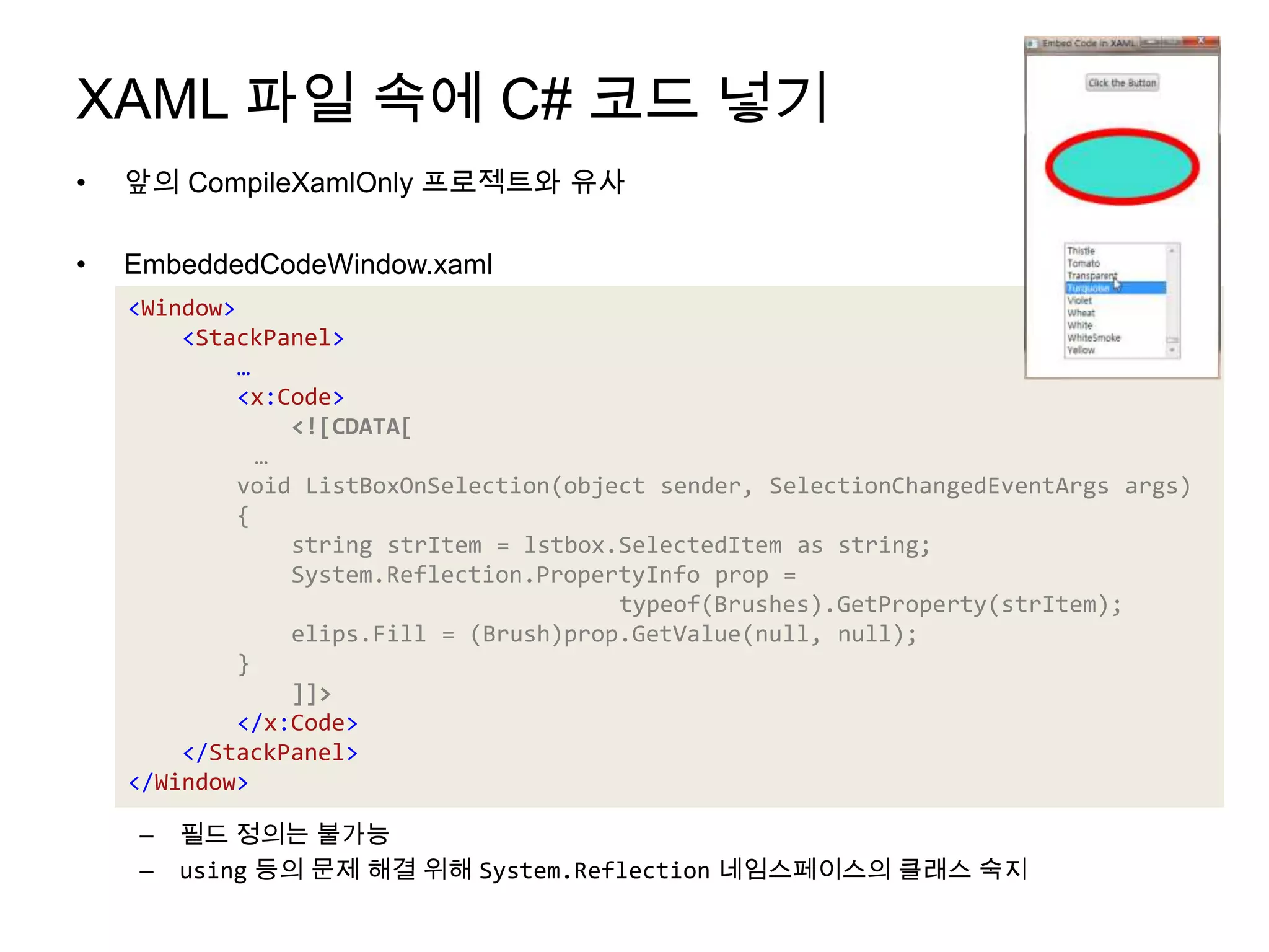 XAML 파일 속에 C# 코드 넣기앞의 CompileXamlOnly프로젝트와 유사EmbeddedCodeWindow.xaml필드 정의는 불가능using등의 문제 해결 위해 System.Reflection네임스페이스의 클래스 숙지<Window><StackPanel>…<x:Code><![CDATA[	…        void ListBoxOnSelection(object sender, SelectionChangedEventArgsargs){            string strItem = lstbox.SelectedItem as string;System.Reflection.PropertyInfo prop = typeof(Brushes).GetProperty(strItem);elips.Fill = (Brush)prop.GetValue(null, null);}]]></x:Code></StackPanel></Window>