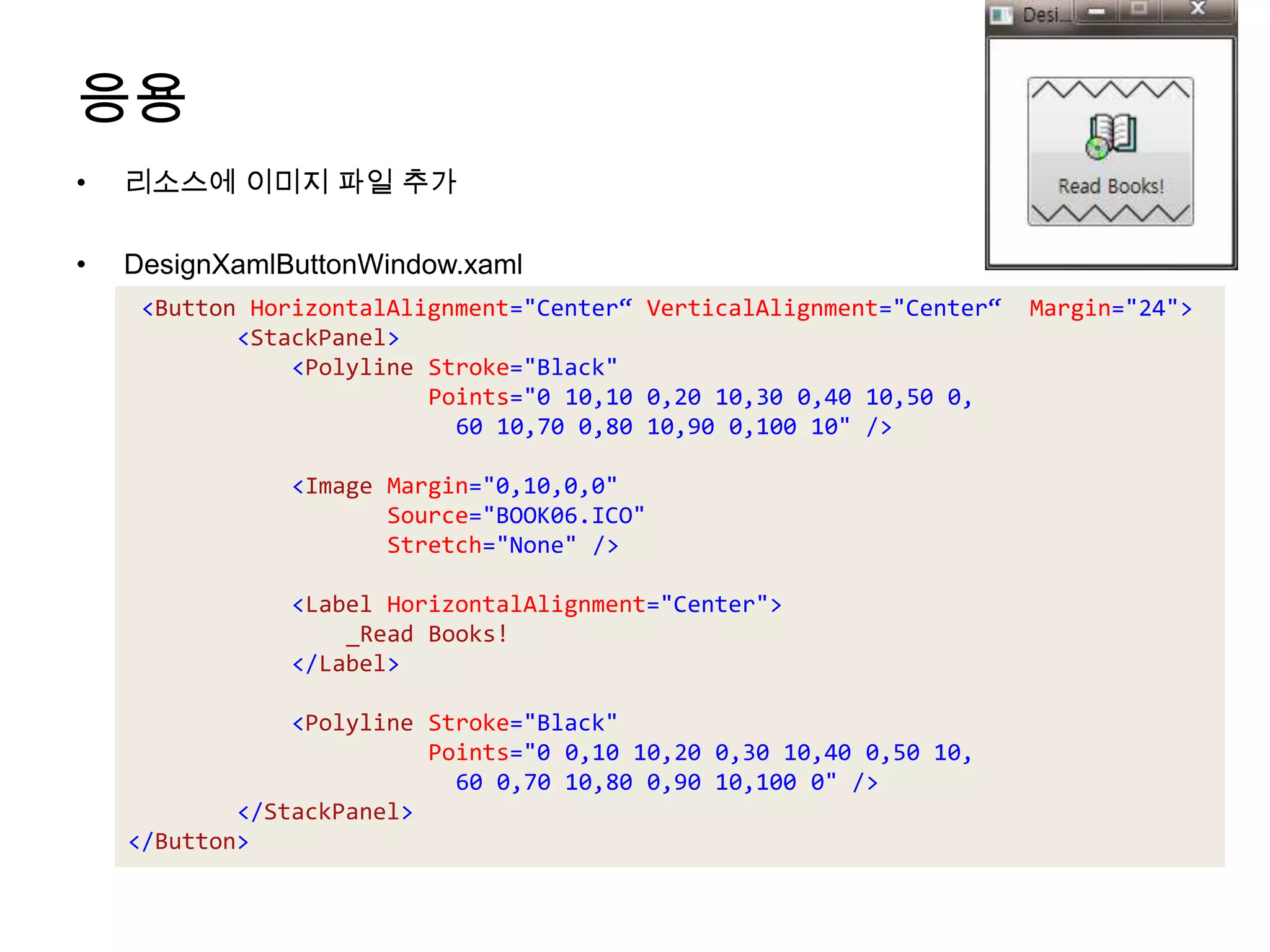 응용리소스에 이미지 파일 추가DesignXamlButtonWindow.xaml<ButtonHorizontalAlignment="Center“ VerticalAlignment="Center“  Margin="24"><StackPanel><Polyline Stroke="Black" Points="0 10,10 0,20 10,30 0,40 10,50 0,60 10,70 0,80 10,90 0,100 10" /><Image Margin="0,10,0,0" Source="BOOK06.ICO"  Stretch="None" /><LabelHorizontalAlignment="Center">                _Read Books!</Label><Polyline Stroke="Black" Points="0 0,10 10,20 0,30 10,40 0,50 10,60 0,70 10,80 0,90 10,100 0" /></StackPanel></Button>
