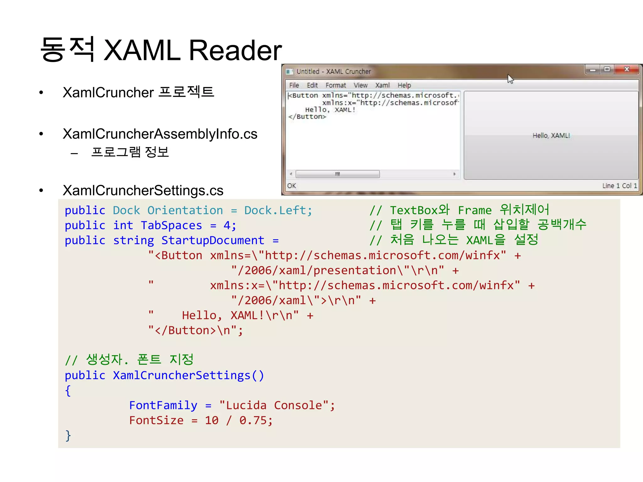 동적 XAML ReaderXamlCruncher프로젝트XamlCruncherAssemblyInfo.cs프로그램 정보XamlCruncherSettings.cspublic Dock Orientation = Dock.Left;        // TextBox와 Frame 위치제어public intTabSpaces = 4;                   // 탭키를누를때 삽입할공백개수public string StartupDocument =             // 처음나오는 XAML을설정"<Button xmlns=\"http://schemas.microsoft.com/winfx" +                         "/2006/xaml/presentation\"\r\n" +            "        xmlns:x=\"http://schemas.microsoft.com/winfx" +                         "/2006/xaml\">\r\n" +            "    Hello, XAML!\r\n" +            "</Button>\n";// 생성자. 폰트지정public XamlCruncherSettings(){FontFamily = "Lucida Console";FontSize = 10 / 0.75;}