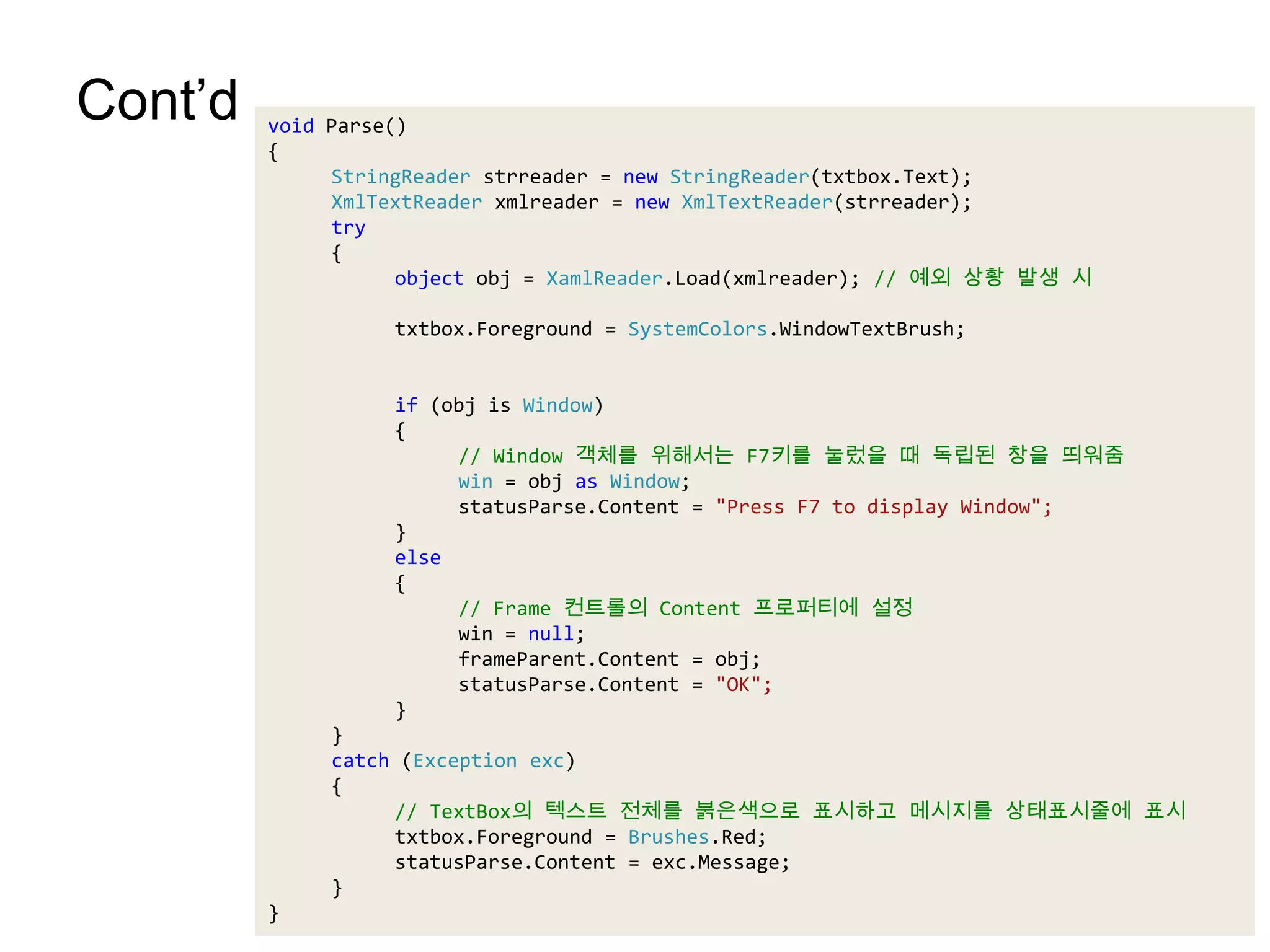 Cont’dvoid Parse(){StringReaderstrreader = new StringReader(txtbox.Text);XmlTextReaderxmlreader = new XmlTextReader(strreader);try{object obj = XamlReader.Load(xmlreader); // 예외 상황 발생 시txtbox.Foreground = SystemColors.WindowTextBrush;	if (obj is Window){// Window 객체를 위해서는 F7키를 눌렀을 때 독립된 창을 띄워줌win = objas Window;statusParse.Content = "Press F7 to display Window";}	else{// Frame 컨트롤의 Content 프로퍼티에 설정win = null;frameParent.Content = obj;statusParse.Content = "OK";}}catch (Exception exc){	// TextBox의 텍스트 전체를 붉은색으로 표시하고 메시지를 상태표시줄에 표시txtbox.Foreground = Brushes.Red;statusParse.Content = exc.Message;}}