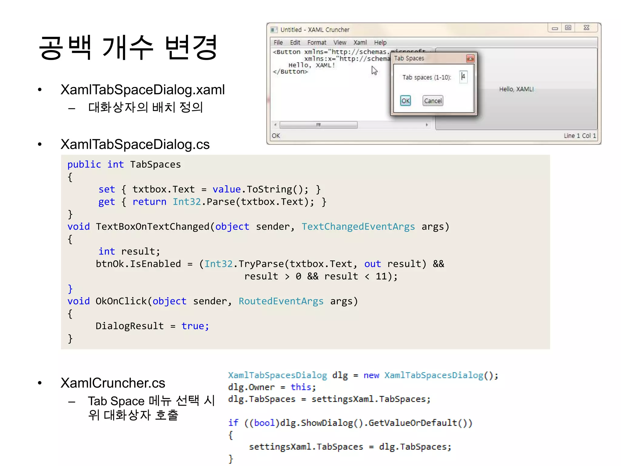 공백 개수 변경XamlTabSpaceDialog.xaml대화상자의 배치 정의XamlTabSpaceDialog.csXamlCruncher.csTab Space 메뉴 선택 시 위 대화상자 호출public intTabSpaces{set { txtbox.Text = value.ToString(); }get { return Int32.Parse(txtbox.Text);}}void TextBoxOnTextChanged(object sender,TextChangedEventArgsargs){intresult;btnOk.IsEnabled = (Int32.TryParse(txtbox.Text, out result) &&result > 0 && result < 11);}void OkOnClick(object sender, RoutedEventArgsargs){DialogResult = true;}