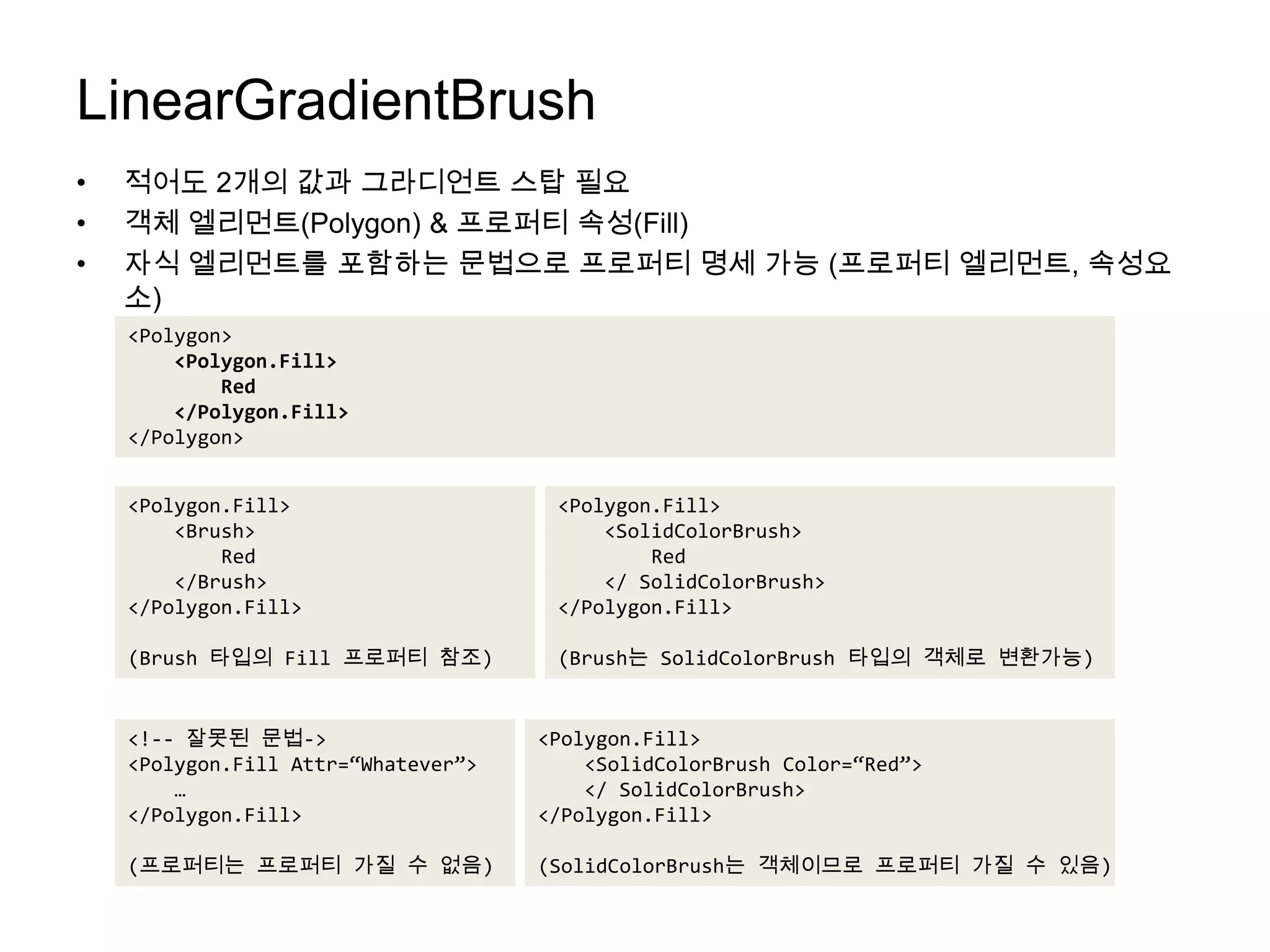 LinearGradientBrush적어도 2개의 값과 그라디언트스탑 필요객체 엘리먼트(Polygon) & 프로퍼티 속성(Fill)자식 엘리먼트를 포함하는 문법으로 프로퍼티 명세 가능 (프로퍼티엘리먼트, 속성요소)<Polygon><Polygon.Fill>        Red    </Polygon.Fill></Polygon><Polygon.Fill>    <Brush>        Red    </Brush></Polygon.Fill>(Brush 타입의 Fill 프로퍼티 참조)<Polygon.Fill>    <SolidColorBrush>        Red    </ SolidColorBrush></Polygon.Fill>(Brush는 SolidColorBrush타입의 객체로 변환가능)<Polygon.Fill>    <SolidColorBrush Color=“Red”>    </ SolidColorBrush></Polygon.Fill>(SolidColorBrush는 객체이므로 프로퍼티 가질 수 있음)<!-- 잘못된 문법-><Polygon.FillAttr=“Whatever”>    …</Polygon.Fill>(프로퍼티는프로퍼티 가질 수 없음)